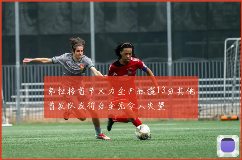 弗拉格首节火力全开独揽13分其他首发队友得分全无令人失望