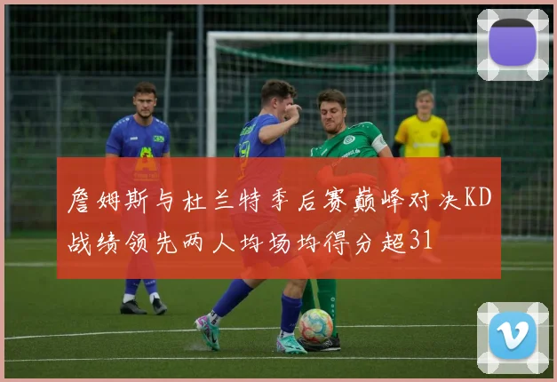詹姆斯与杜兰特季后赛巅峰对决KD战绩领先两人均场均得分超31