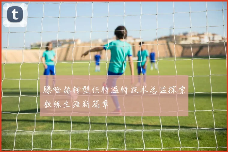 滕哈赫转型任特温特技术总监探索教练生涯新篇章