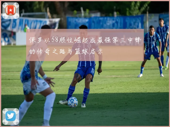 保罗以58顺位崛起成最强第三中锋的传奇之路与篮球启示