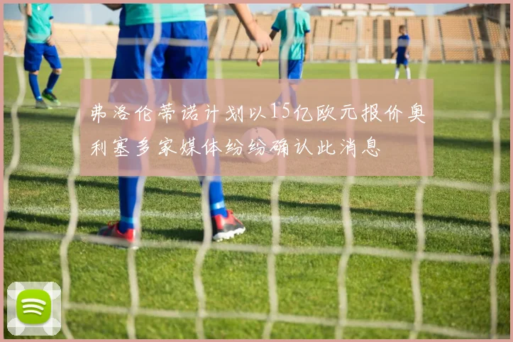 弗洛伦蒂诺计划以15亿欧元报价奥利塞多家媒体纷纷确认此消息