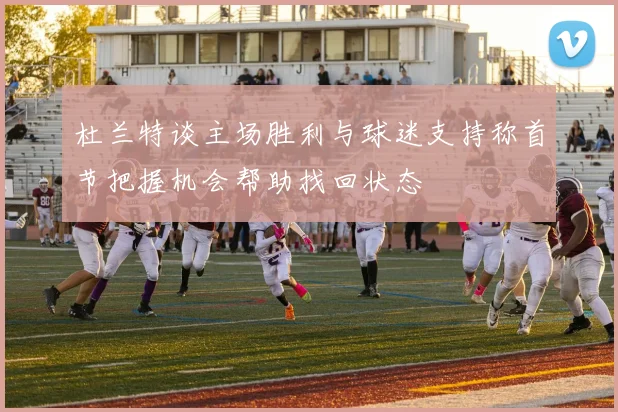 杜兰特谈主场胜利与球迷支持称首节把握机会帮助找回状态