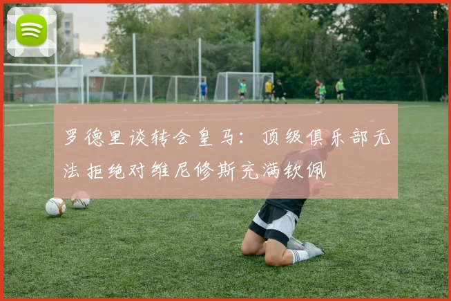 罗德里谈转会皇马：顶级俱乐部无法拒绝对维尼修斯充满钦佩