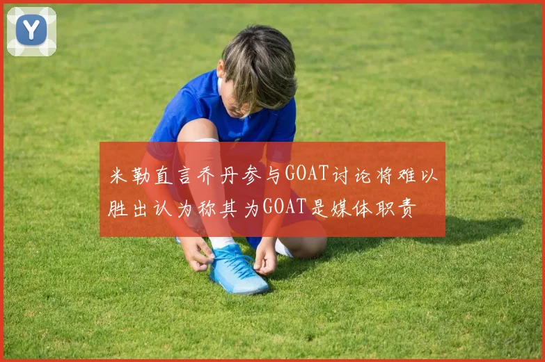 米勒直言乔丹参与GOAT讨论将难以胜出认为称其为GOAT是媒体职责