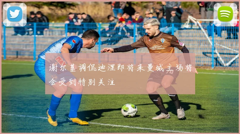 谢尔基调侃迪涅即将来曼城主场将会受到特别关注