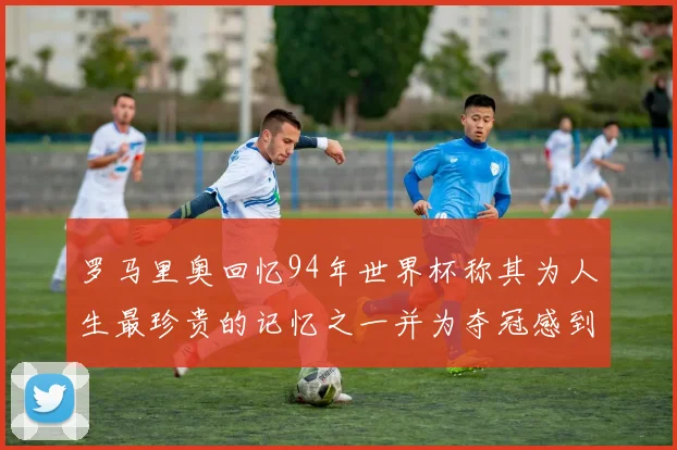 罗马里奥回忆94年世界杯称其为人生最珍贵的记忆之一并为夺冠感到自豪