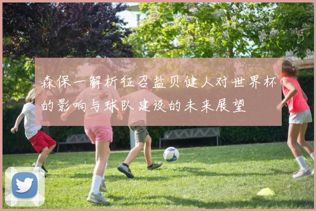 森保一解析征召盐贝健人对世界杯的影响与球队建设的未来展望