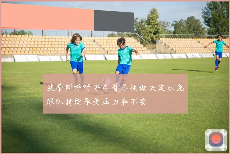 波蒂斯呼吁字母哥尽快做决定以免球队持续承受压力和不安