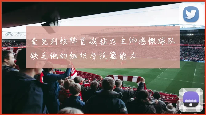 奎克利缺阵首战猛龙主帅感慨球队缺乏他的组织与投篮能力