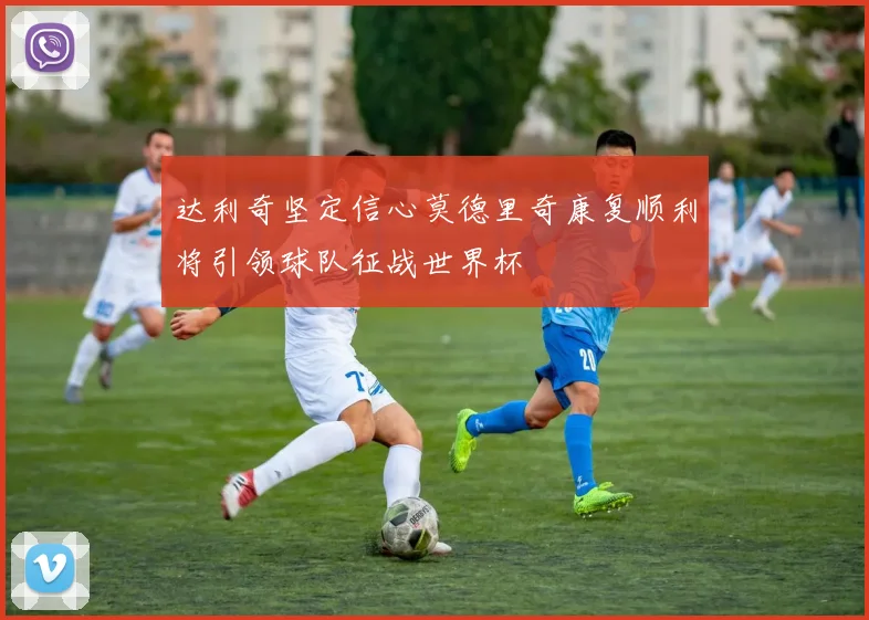达利奇坚定信心莫德里奇康复顺利将引领球队征战世界杯