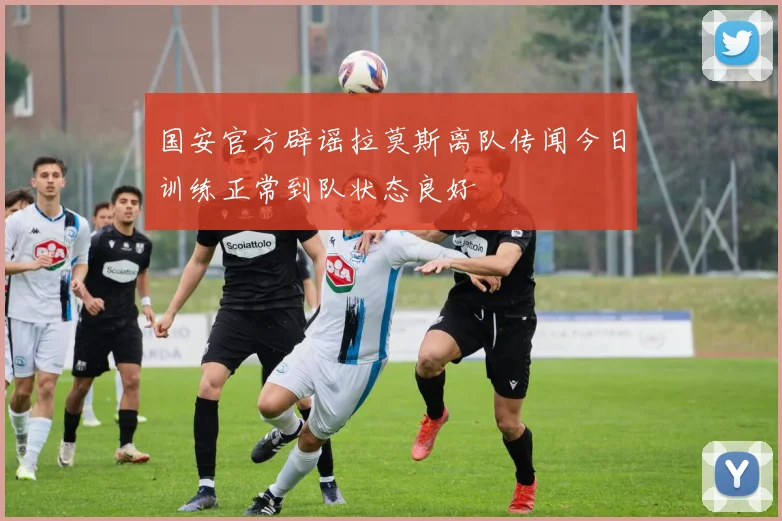 国安官方辟谣拉莫斯离队传闻今日训练正常到队状态良好