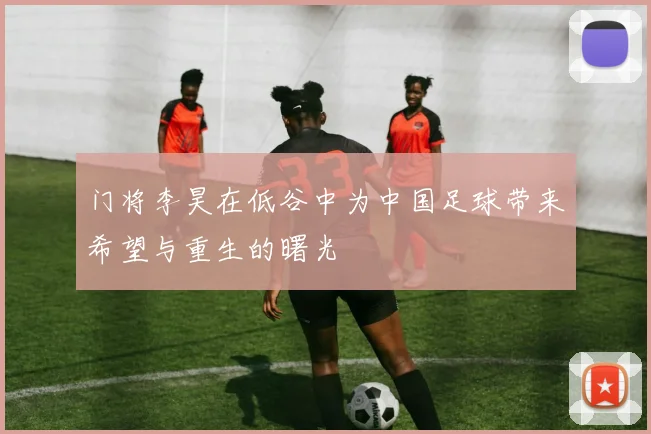 门将李昊在低谷中为中国足球带来希望与重生的曙光