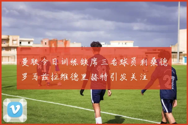 曼联今日训练缺席三名球员利桑德罗马兹拉维德里赫特引发关注