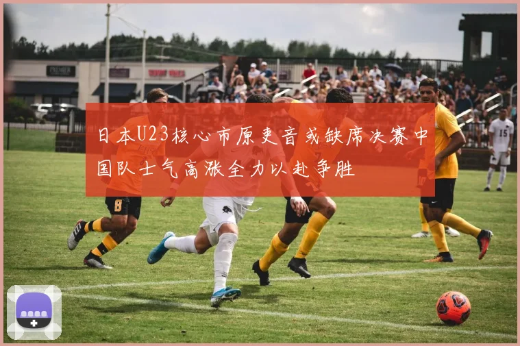 日本U23核心市原吏音或缺席决赛中国队士气高涨全力以赴争胜