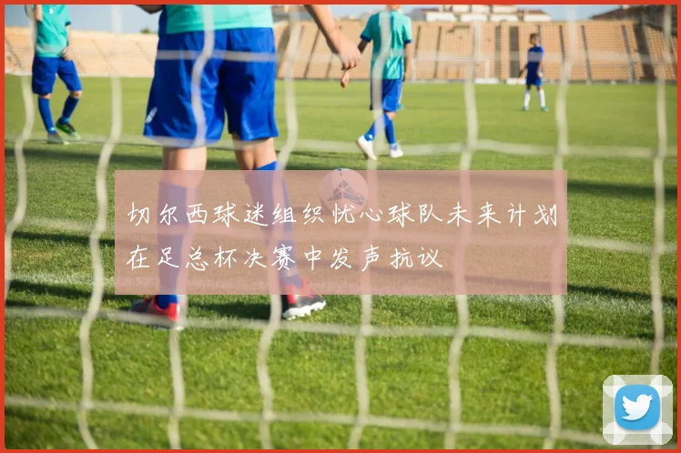 切尔西球迷组织忧心球队未来计划在足总杯决赛中发声抗议