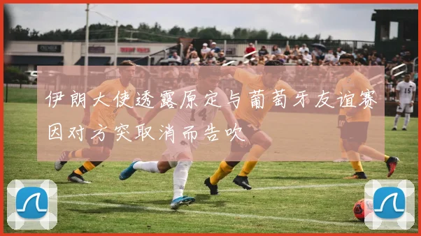 伊朗大使透露原定与葡萄牙友谊赛因对方突取消而告吹
