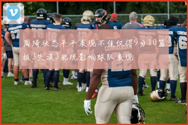 周琦状态平平表现不佳仅得9分10篮板3失误3犯规影响球队表现