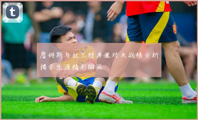 詹姆斯与杜兰特库里对决战绩分析揭示生涯精彩瞬间