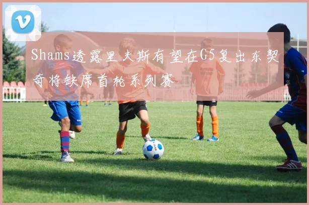 Shams透露里夫斯有望在G5复出东契奇将缺席首轮系列赛