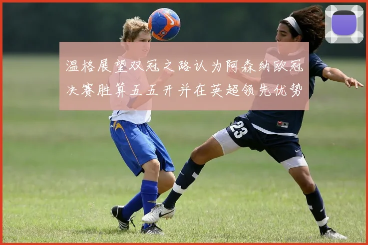 温格展望双冠之路认为阿森纳欧冠决赛胜算五五开并在英超领先优势明显