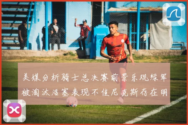 美媒分析骑士总决赛前景乐观绿军被淘汰活塞表现不佳尼克斯存在明显短板