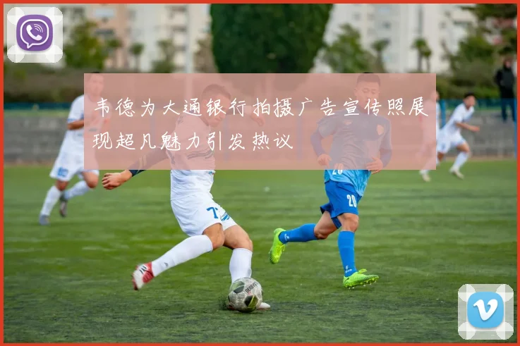 韦德为大通银行拍摄广告宣传照展现超凡魅力引发热议